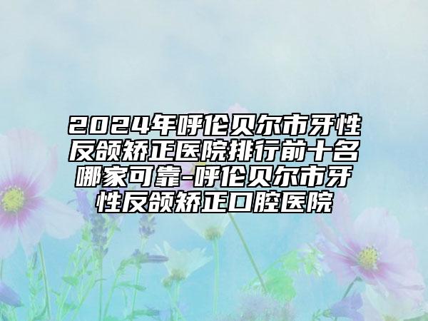 2024年呼倫貝爾市牙性反頜矯正醫(yī)院排行前十名哪家可靠-呼倫貝爾市牙性反頜矯正口腔醫(yī)院