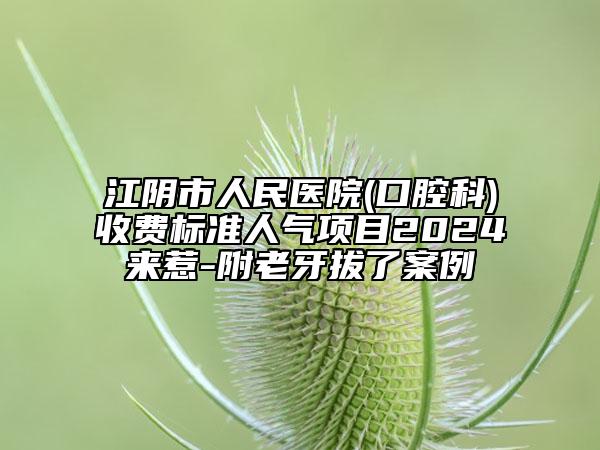 江陰市人民醫(yī)院(口腔科)收費標準人氣項目2024來惹-附老牙拔了案例