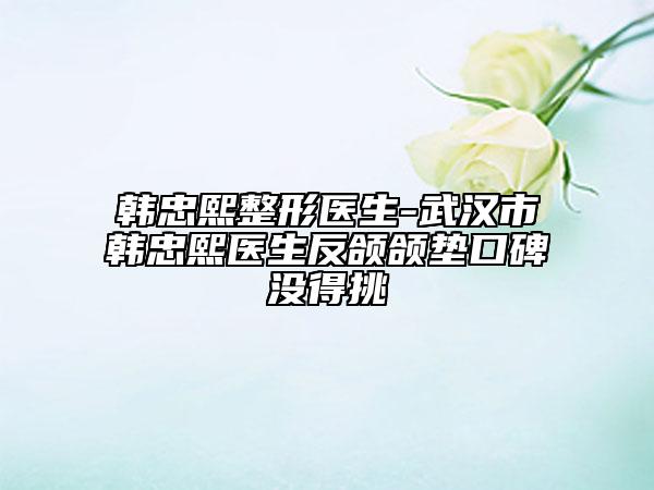 韓忠熙整形醫(yī)生-武漢市韓忠熙醫(yī)生反頜頜墊口碑沒得挑