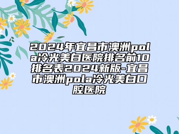 2024年宜昌市澳洲pola冷光美白醫(yī)院排名前10排名表2024新版-宜昌市澳洲pola冷光美白口腔醫(yī)院