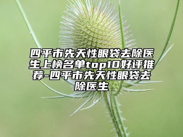 四平市先天性眼袋去除醫(yī)生上榜名單top10好評推薦-四平市先天性眼袋去除醫(yī)生