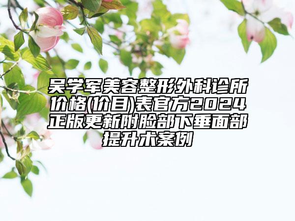 吳學(xué)軍美容整形外科診所價(jià)格(價(jià)目)表官方2024正版更新附臉部下垂面部提升術(shù)案例