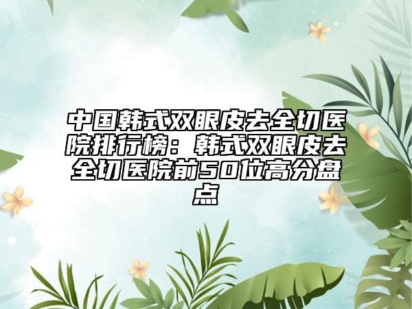 中國(guó)韓式雙眼皮去全切醫(yī)院排行榜：韓式雙眼皮去全切醫(yī)院前50位高分盤(pán)點(diǎn)