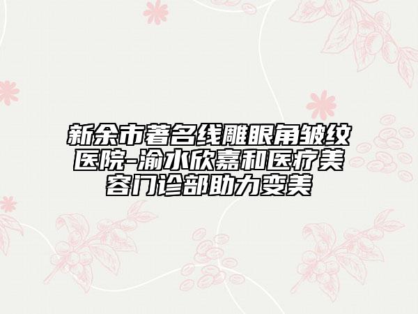 新余市著名線雕眼角皺紋醫(yī)院-渝水欣嘉和醫(yī)療美容門診部助力變美