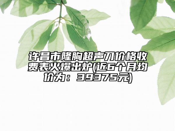 許昌市隆胸超聲刀價格收費表火爆出爐(近6個月均價為：39375元)