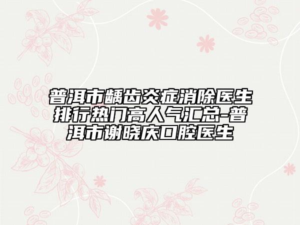 普洱市齲齒炎癥消除醫(yī)生排行熱門(mén)高人氣匯總-普洱市謝曉慶口腔醫(yī)生