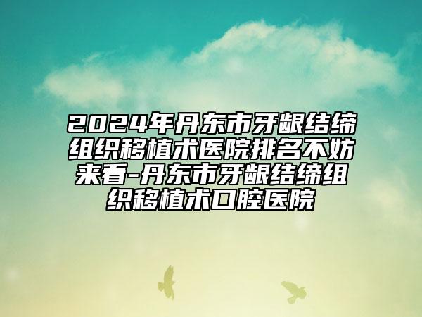 2024年丹東市牙齦結(jié)締組織移植術(shù)醫(yī)院排名不妨來(lái)看-丹東市牙齦結(jié)締組織移植術(shù)口腔醫(yī)院