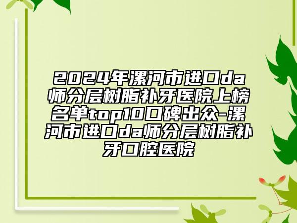 2024年漯河市進(jìn)口da師分層樹脂補(bǔ)牙醫(yī)院上榜名單top10口碑出眾-漯河市進(jìn)口da師分層樹脂補(bǔ)牙口腔醫(yī)院