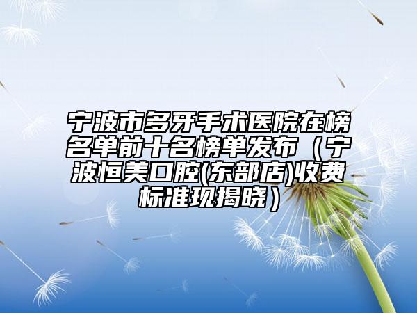 寧波市多牙手術(shù)醫(yī)院在榜名單前十名榜單發(fā)布（寧波恒美口腔(東部店)收費(fèi)標(biāo)準(zhǔn)現(xiàn)揭曉）