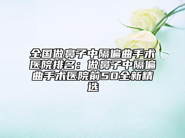 全國做鼻子中隔偏曲手術(shù)醫(yī)院排名：做鼻子中隔偏曲手術(shù)醫(yī)院前50全新精選