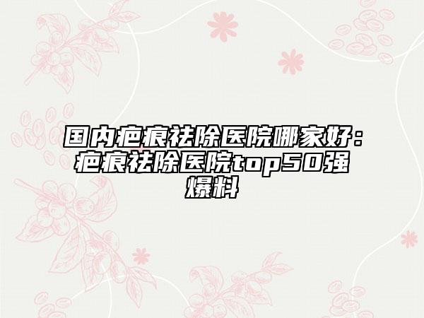 國(guó)內(nèi)疤痕祛除醫(yī)院哪家好：疤痕祛除醫(yī)院top50強(qiáng)爆料