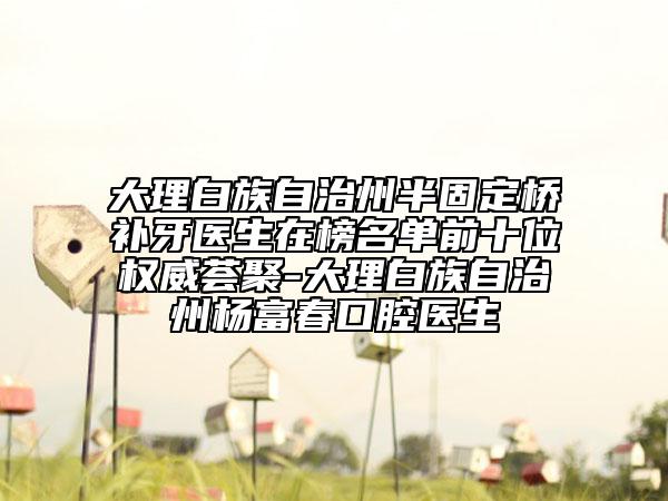 大理白族自治州半固定橋補(bǔ)牙醫(yī)生在榜名單前十位權(quán)威薈聚-大理白族自治州楊富春口腔醫(yī)生