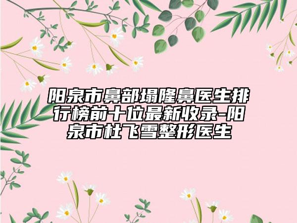 陽泉市鼻部塌隆鼻醫(yī)生排行榜前十位最新收錄-陽泉市杜飛雪整形醫(yī)生