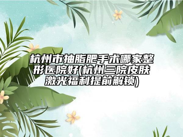 杭州市抽脂肥手術哪家整形醫(yī)院好(杭州三院皮膚激光福利提前解鎖)