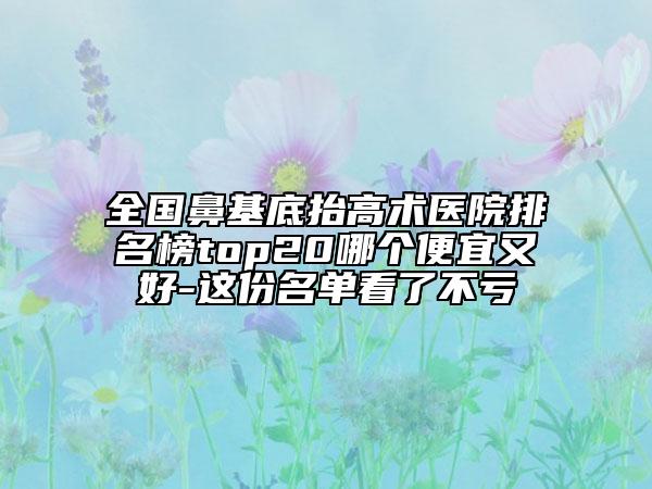 全國鼻基底抬高術(shù)醫(yī)院排名榜top20哪個便宜又好-這份名單看了不虧