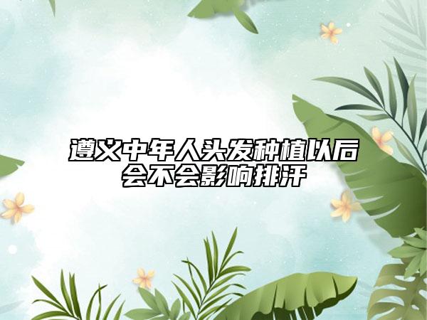 遵義中年人頭發(fā)種植以后會(huì)不會(huì)影響排汗