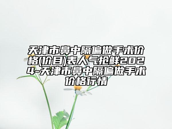 天津市鼻中隔偏做手術(shù)價格(價目)表人氣搶鮮2024-天津市鼻中隔偏做手術(shù)價格行情