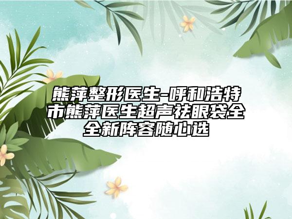 熊萍整形醫(yī)生-呼和浩特市熊萍醫(yī)生超聲祛眼袋全全新陣容隨心選