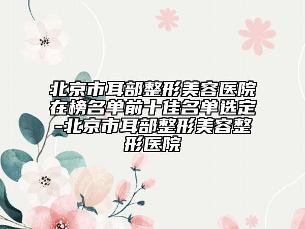 北京市耳部整形美容醫(yī)院在榜名單前十佳名單選定-北京市耳部整形美容整形醫(yī)院