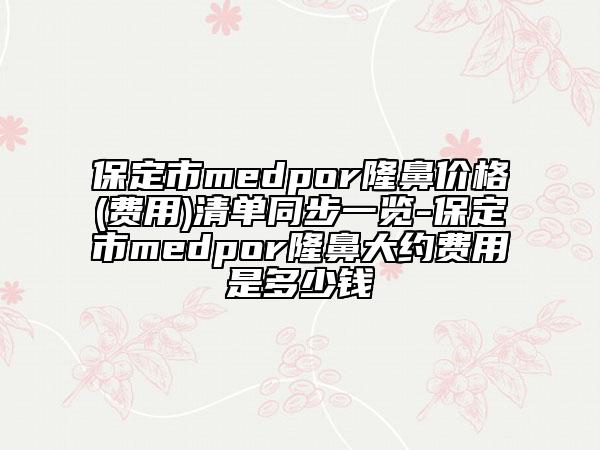 保定市medpor隆鼻價(jià)格(費(fèi)用)清單同步一覽-保定市medpor隆鼻大約費(fèi)用是多少錢