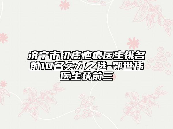 濟寧市切痣疤痕醫(yī)生排名前10名實力之選-郭世偉醫(yī)生獲前三