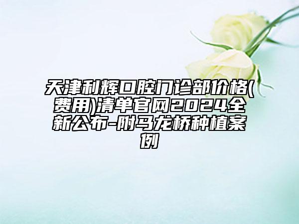 天津利輝口腔門診部?jī)r(jià)格(費(fèi)用)清單官網(wǎng)2024全新公布-附馬龍橋種植案例