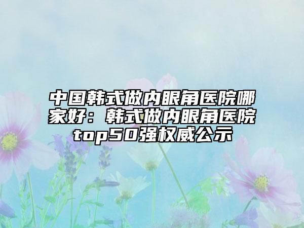 中國韓式做內(nèi)眼角醫(yī)院哪家好：韓式做內(nèi)眼角醫(yī)院top50強權(quán)威公示