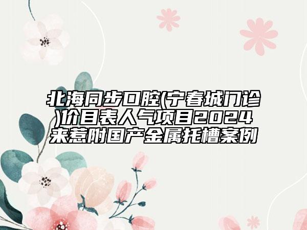 北海同步口腔(寧春城門(mén)診)價(jià)目表人氣項(xiàng)目2024來(lái)惹附國(guó)產(chǎn)金屬托槽案例