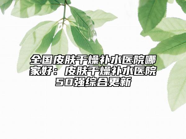 全國(guó)皮膚干燥補(bǔ)水醫(yī)院哪家好：皮膚干燥補(bǔ)水醫(yī)院50強(qiáng)綜合更新