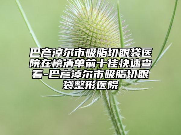 巴彥淖爾市吸脂切眼袋醫(yī)院在榜清單前十佳快速查看-巴彥淖爾市吸脂切眼袋整形醫(yī)院