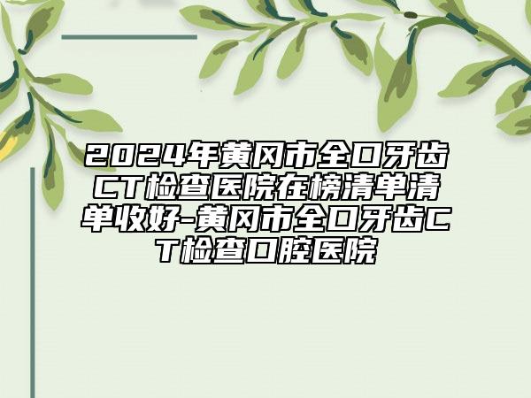 2024年黃岡市全口牙齒CT檢查醫(yī)院在榜清單清單收好-黃岡市全口牙齒CT檢查口腔醫(yī)院