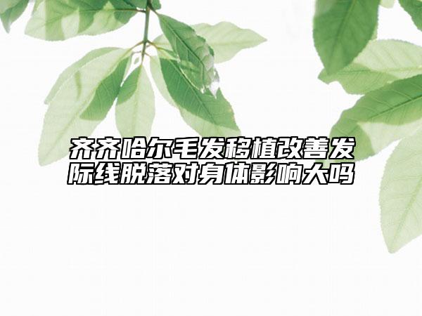 齊齊哈爾毛發(fā)移植改善發(fā)際線(xiàn)脫落對(duì)身體影響大嗎