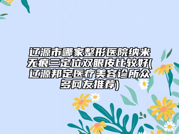 遼源市哪家整形醫(yī)院納米無痕三定位雙眼皮比較好(遼源邦定醫(yī)療美容診所眾多網友推薦)