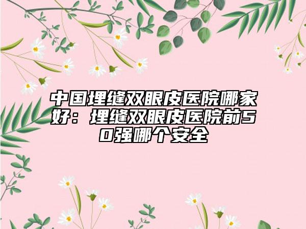 中國埋縫雙眼皮醫(yī)院哪家好：埋縫雙眼皮醫(yī)院前50強(qiáng)哪個安全