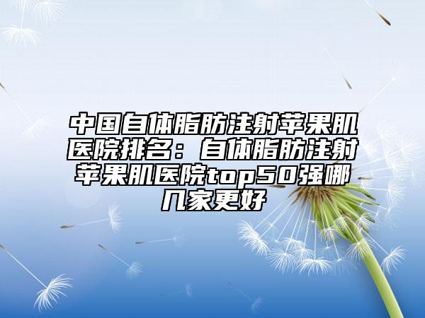 中國自體脂肪注射蘋果肌醫(yī)院排名：自體脂肪注射蘋果肌醫(yī)院top50強(qiáng)哪幾家更好