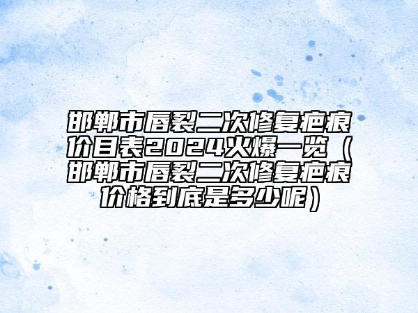 邯鄲市唇裂二次修復(fù)疤痕價目表2024火爆一覽（邯鄲市唇裂二次修復(fù)疤痕價格到底是多少呢）