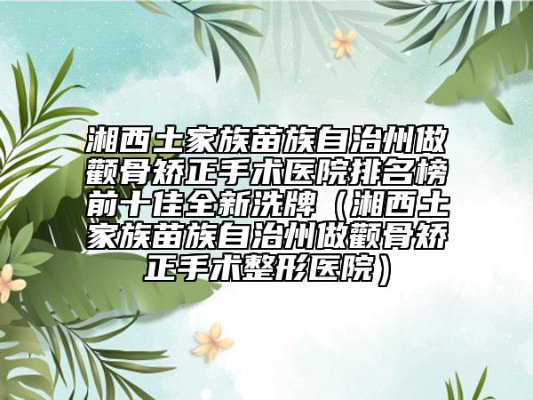 湘西土家族苗族自治州做顴骨矯正手術(shù)醫(yī)院排名榜前十佳全新洗牌（湘西土家族苗族自治州做顴骨矯正手術(shù)整形醫(yī)院）