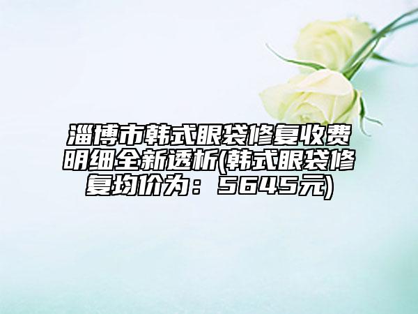 淄博市韓式眼袋修復(fù)收費(fèi)明細(xì)全新透析(韓式眼袋修復(fù)均價(jià)為：5645元)