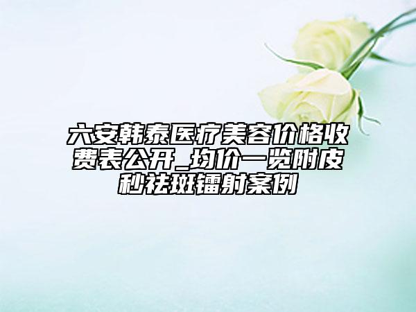 六安韓泰醫(yī)療美容價格收費表公開_均價一覽附皮秒祛斑鐳射案例