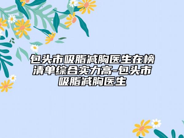 包頭市吸脂減胸醫(yī)生在榜清單綜合實力高-包頭市吸脂減胸醫(yī)生