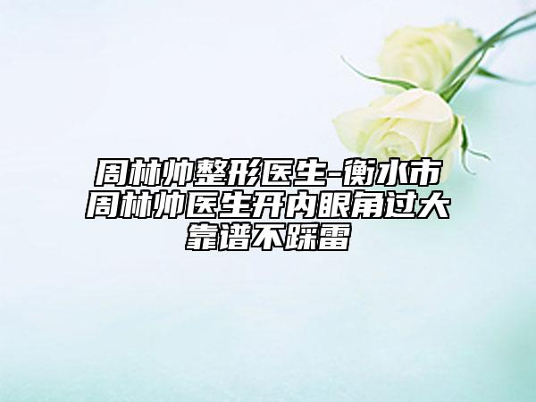 周林帥整形醫(yī)生-衡水市周林帥醫(yī)生開內(nèi)眼角過大靠譜不踩雷