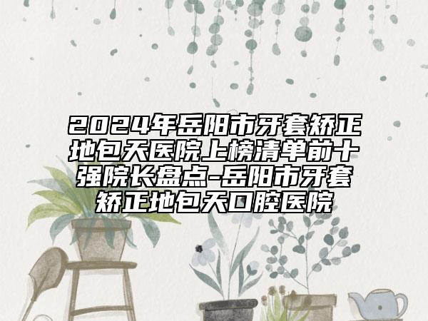 2024年岳陽市牙套矯正地包天醫(yī)院上榜清單前十強院長盤點-岳陽市牙套矯正地包天口腔醫(yī)院