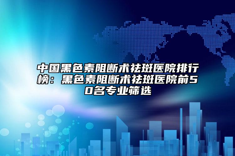 中國黑色素阻斷術祛斑醫(yī)院排行榜：黑色素阻斷術祛斑醫(yī)院前50名專業(yè)篩選