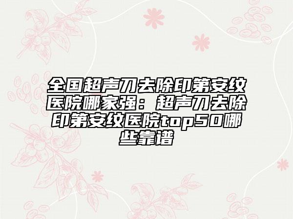 全國超聲刀去除印第安紋醫(yī)院哪家強(qiáng)：超聲刀去除印第安紋醫(yī)院top50哪些靠譜