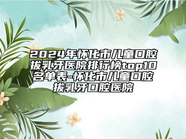 2024年懷化市兒童口腔拔乳牙醫(yī)院排行榜top10名單表-懷化市兒童口腔拔乳牙口腔醫(yī)院