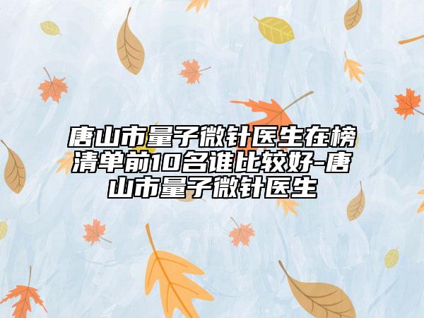 唐山市量子微針醫(yī)生在榜清單前10名誰(shuí)比較好-唐山市量子微針醫(yī)生