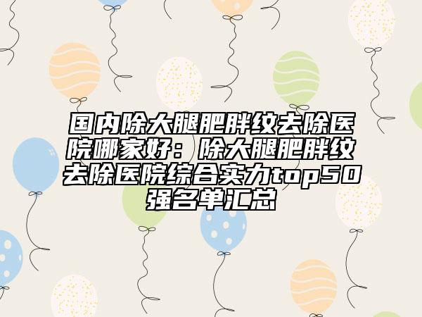 國(guó)內(nèi)除大腿肥胖紋去除醫(yī)院哪家好：除大腿肥胖紋去除醫(yī)院綜合實(shí)力top50強(qiáng)名單匯總