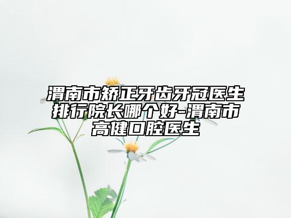 渭南市矯正牙齒牙冠醫(yī)生排行院長(zhǎng)哪個(gè)好-渭南市高健口腔醫(yī)生