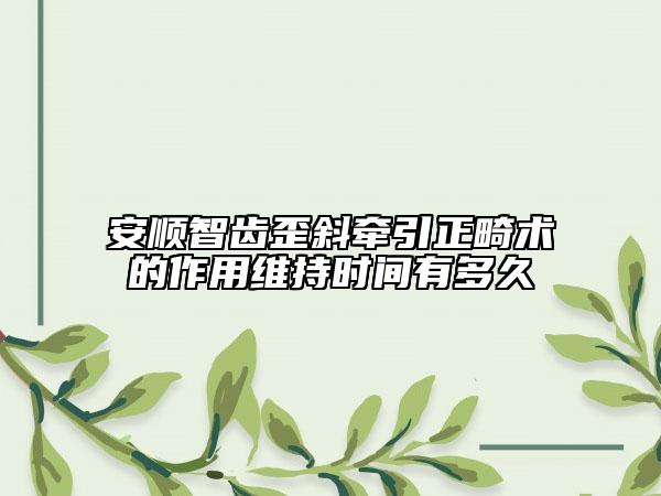 安順智齒歪斜牽引正畸術(shù)的作用維持時(shí)間有多久