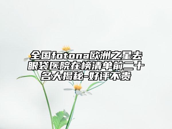 全國(guó)fotona歐洲之星去眼袋醫(yī)院在榜清單前二十名大揭秘-好評(píng)不貴